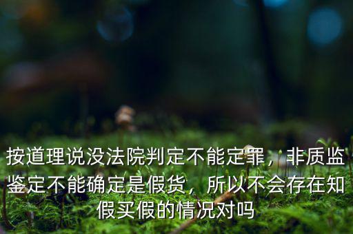 按道理說(shuō)沒(méi)法院判定不能定罪，非質(zhì)監(jiān)鑒定不能確定是假貨，所以不會(huì)存在知假買(mǎi)假的情況對(duì)嗎