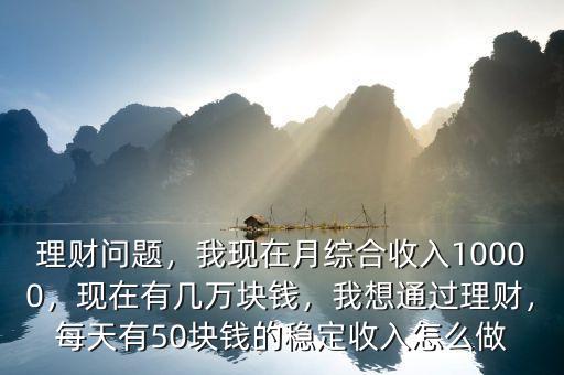 理財問題，我現(xiàn)在月綜合收入10000，現(xiàn)在有幾萬塊錢，我想通過理財，每天有50塊錢的穩(wěn)定收入怎么做