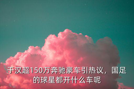 于漢超150萬(wàn)奔馳豪車引熱議，國(guó)足的球星都開(kāi)什么車呢