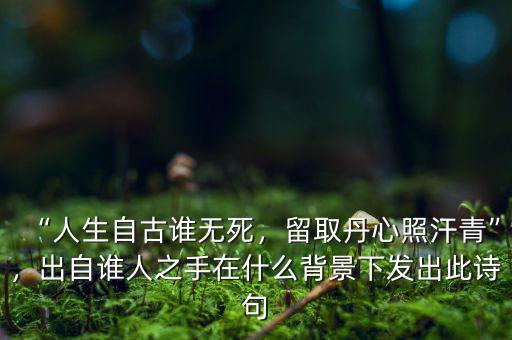 “人生自古誰無死，留取丹心照汗青”，出自誰人之手在什么背景下發(fā)出此詩句