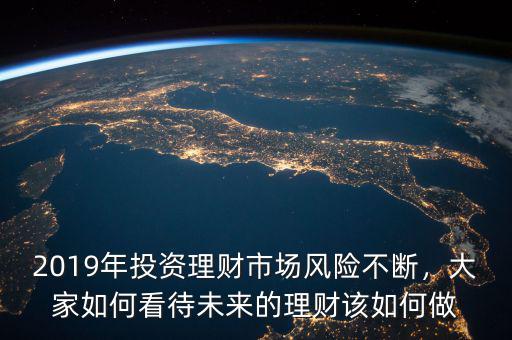 2019年投資理財市場風險不斷，大家如何看待未來的理財該如何做