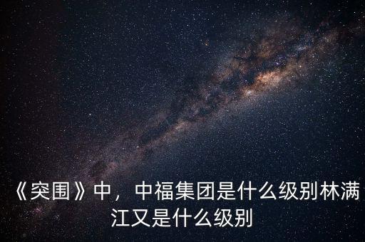 《突圍》中，中福集團(tuán)是什么級別林滿江又是什么級別