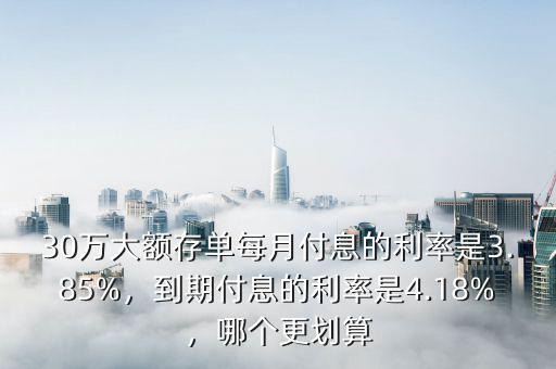 30萬大額存單每月付息的利率是3.85%，到期付息的利率是4.18%，哪個更劃算