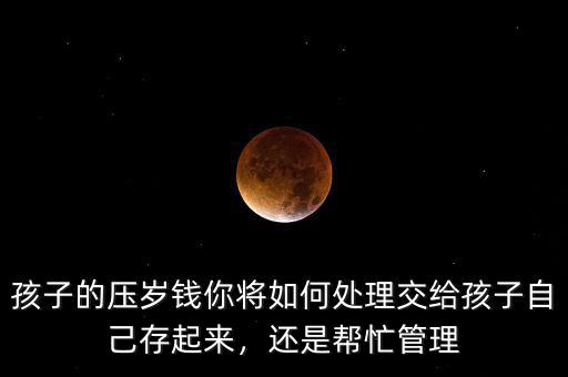 孩子的壓歲錢你將如何處理交給孩子自己存起來，還是幫忙管理