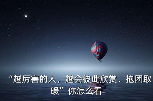 “越厲害的人，越會彼此欣賞，抱團取暖”你怎么看