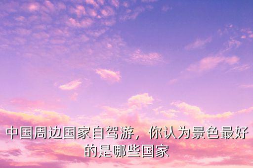 中國(guó)周邊國(guó)家自駕游，你認(rèn)為景色最好的是哪些國(guó)家