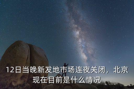 12日當晚新發(fā)地市場連夜關(guān)閉，北京現(xiàn)在目前是什么情況