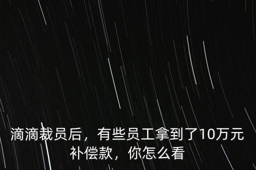 滴滴裁員后，有些員工拿到了10萬元補償款，你怎么看