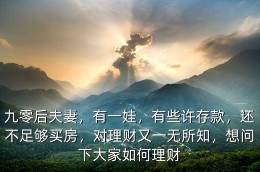 九零后夫妻，有一娃，有些許存款，還不足夠買(mǎi)房，對(duì)理財(cái)又一無(wú)所知，想問(wèn)下大家如何理財(cái)
