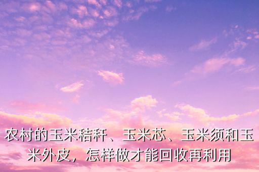 農(nóng)村的玉米秸稈、玉米芯、玉米須和玉米外皮，怎樣做才能回收再利用