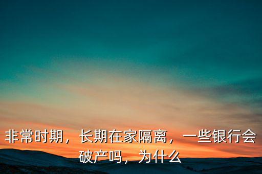 非常時期，長期在家隔離，一些銀行會破產(chǎn)嗎，為什么