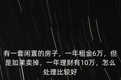 有一套閑置的房子，一年租金6萬(wàn)，但是如果賣掉，一年理財(cái)有10萬(wàn)，怎么處理比較好