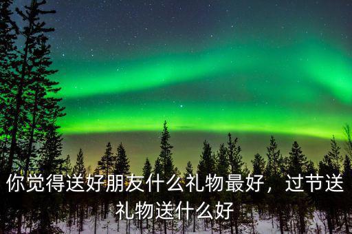 你覺得送好朋友什么禮物最好，過節(jié)送禮物送什么好