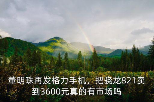 董明珠再發(fā)格力手機(jī)，把驍龍821賣到3600元真的有市場嗎