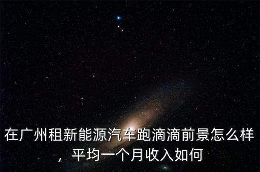 在廣州租新能源汽車(chē)跑滴滴前景怎么樣，平均一個(gè)月收入如何