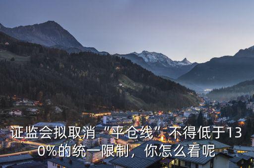 證監(jiān)會擬取消“平倉線”不得低于130%的統(tǒng)一限制，你怎么看呢