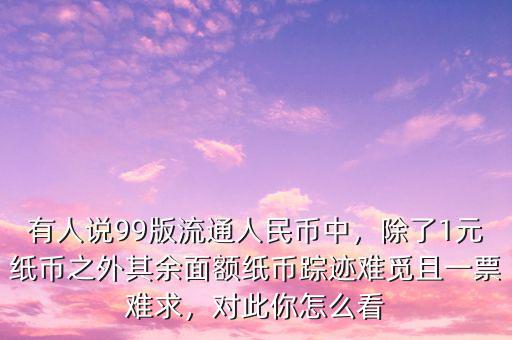 有人說99版流通人民幣中，除了1元紙幣之外其余面額紙幣蹤跡難覓且一票難求，對此你怎么看