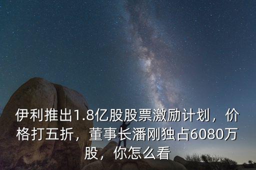 伊利推出1.8億股股票激勵計劃，價格打五折，董事長潘剛獨占6080萬股，你怎么看