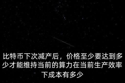 比特幣下次減產(chǎn)后，價(jià)格至少要達(dá)到多少才能維持當(dāng)前的算力在當(dāng)前生產(chǎn)效率下成本有多少
