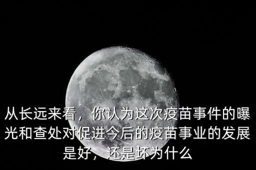 從長遠(yuǎn)來看，你認(rèn)為這次疫苗事件的曝光和查處對(duì)促進(jìn)今后的疫苗事業(yè)的發(fā)展是好，還是壞為什么