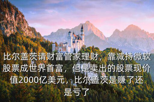 比爾蓋茨請財富管家理財，靠減持微軟股票成世界首富，但是賣出的股票現價值2000億美元，比爾蓋茨是賺了還是虧了