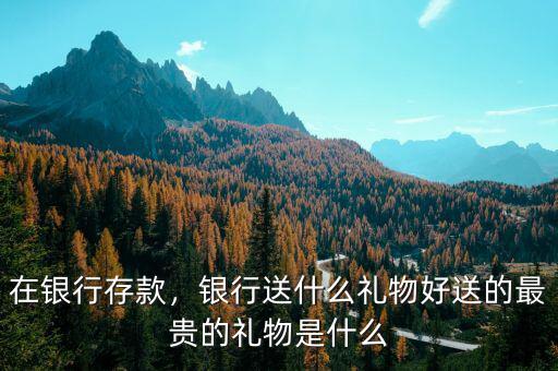 在銀行存款，銀行送什么禮物好送的最貴的禮物是什么