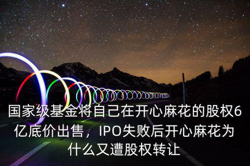 國家級(jí)基金將自己在開心麻花的股權(quán)6億底價(jià)出售，IPO失敗后開心麻花為什么又遭股權(quán)轉(zhuǎn)讓