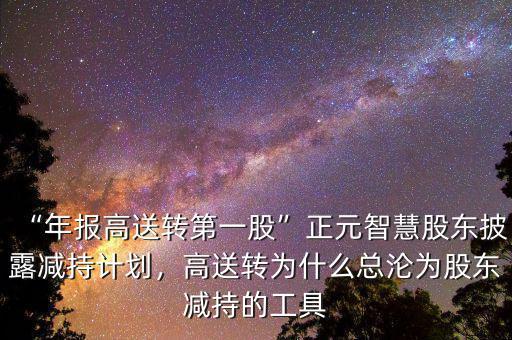 “年報高送轉(zhuǎn)第一股”正元智慧股東披露減持計劃，高送轉(zhuǎn)為什么總淪為股東減持的工具