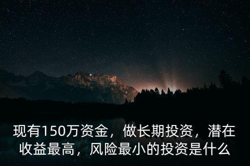 現(xiàn)有150萬(wàn)資金，做長(zhǎng)期投資，潛在收益最高，風(fēng)險(xiǎn)最小的投資是什么