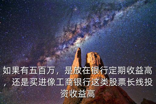 如果有五百萬，是放在銀行定期收益高，還是買進像工商銀行這類股票長線投資收益高