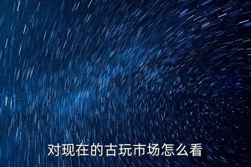 對(duì)現(xiàn)在的古玩市場怎么看