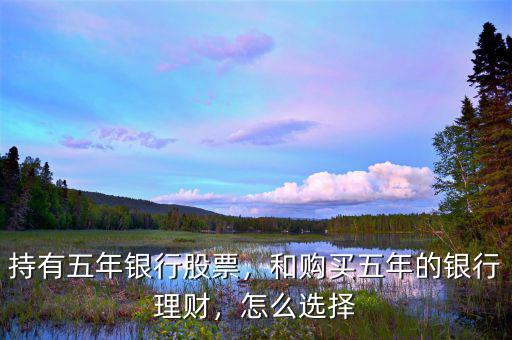 持有五年銀行股票，和購買五年的銀行理財，怎么選擇