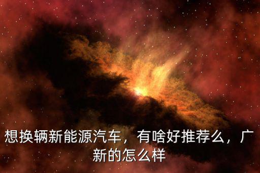 想換輛新能源汽車，有啥好推薦么，廣新的怎么樣