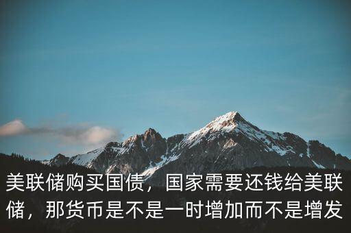 美聯(lián)儲購買國債，國家需要還錢給美聯(lián)儲，那貨幣是不是一時增加而不是增發(fā)
