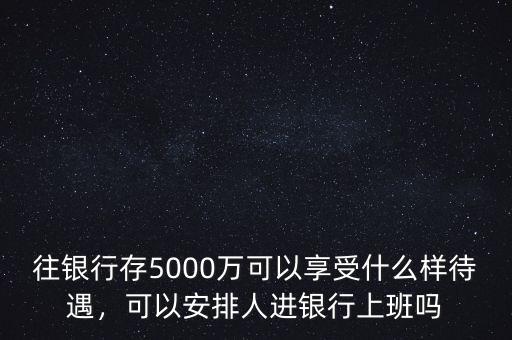 往銀行存5000萬可以享受什么樣待遇，可以安排人進(jìn)銀行上班嗎