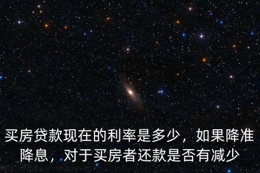 買房貸款現在的利率是多少，如果降準降息，對于買房者還款是否有減少
