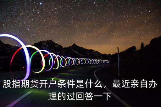 股指期貨開戶條件是什么，最近親自辦理的過回答一下