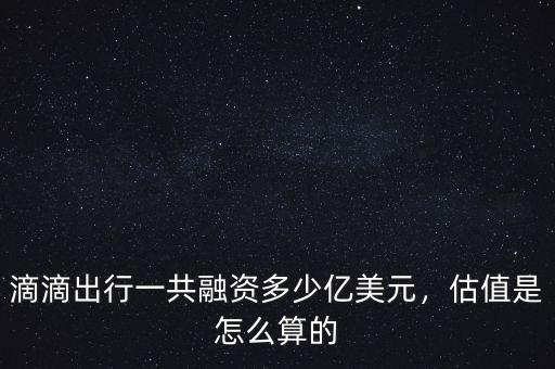 滴滴出行一共融資多少億美元，估值是怎么算的