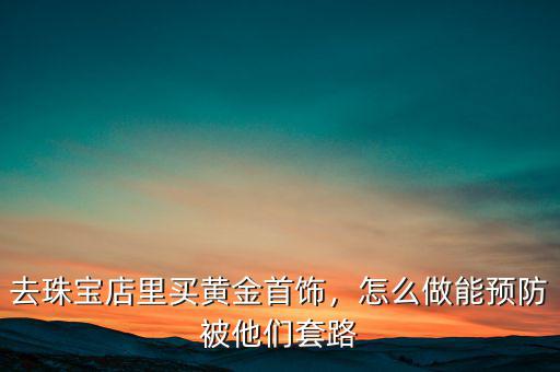 去珠寶店里買黃金首飾，怎么做能預防被他們套路