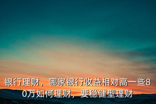 銀行理財(cái)，哪家銀行收益相對(duì)高一些80萬(wàn)如何理財(cái)，要穩(wěn)健型理財(cái)