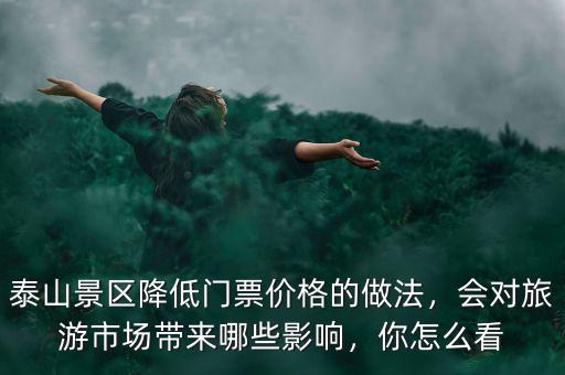 泰山景區(qū)降低門票價(jià)格的做法，會對旅游市場帶來哪些影響，你怎么看