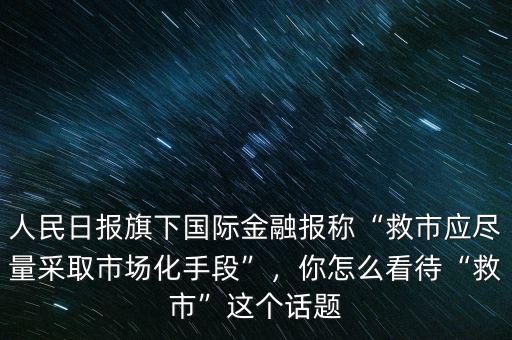人民日報(bào)旗下國際金融報(bào)稱“救市應(yīng)盡量采取市場化手段”，你怎么看待“救市”這個(gè)話題