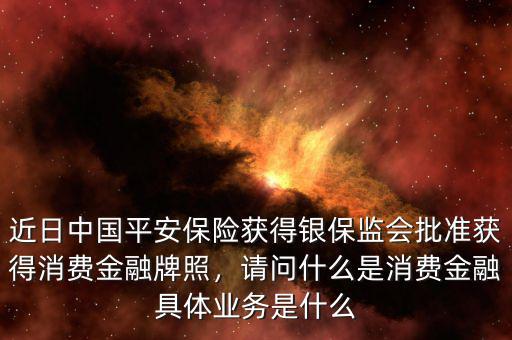 近日中國平安保險獲得銀保監(jiān)會批準(zhǔn)獲得消費金融牌照，請問什么是消費金融具體業(yè)務(wù)是什么