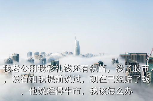我老公用我彩禮錢還有積蓄，投了股市，沒有和我提前說過，現(xiàn)在已經(jīng)賠了錢，他說難得牛市，我該怎么辦