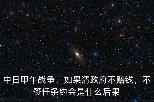 中日甲午戰(zhàn)爭，如果清政府不賠錢，不簽任條約會是什么后果