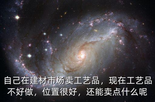 自己在建材市場賣工藝品，現(xiàn)在工藝品不好做，位置很好，還能賣點什么呢