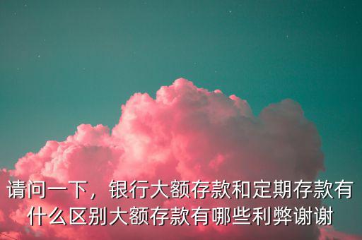 請問一下，銀行大額存款和定期存款有什么區(qū)別大額存款有哪些利弊謝謝