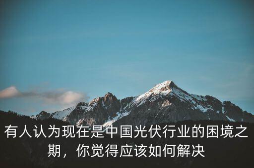 有人認(rèn)為現(xiàn)在是中國(guó)光伏行業(yè)的困境之期，你覺得應(yīng)該如何解決