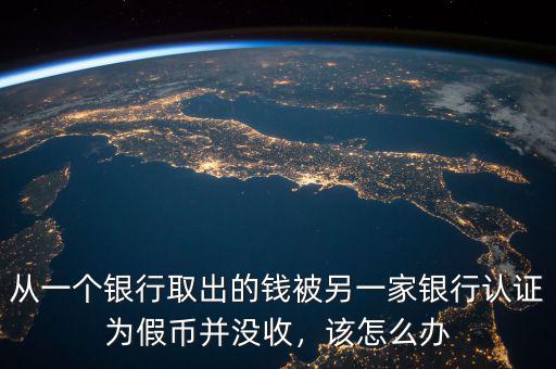 從一個銀行取出的錢被另一家銀行認(rèn)證為假幣并沒收，該怎么辦
