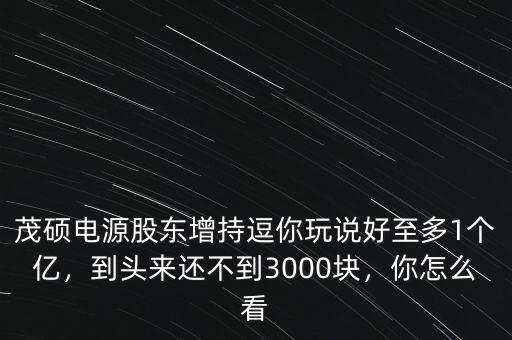 茂碩電源股東增持逗你玩說(shuō)好至多1個(gè)億，到頭來(lái)還不到3000塊，你怎么看